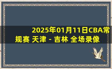 2025年01月11日CBA常规赛 天津 - 吉林 全场录像